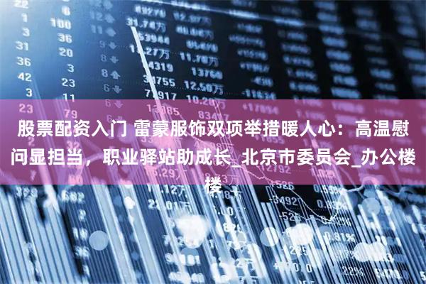 股票配资入门 雷蒙服饰双项举措暖人心：高温慰问显担当，职业驿站助成长_北京市委员会_办公楼