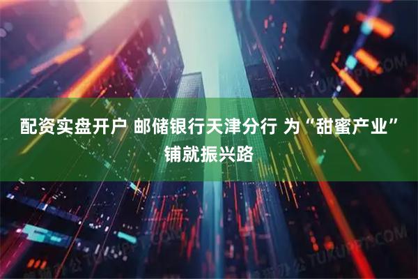 配资实盘开户 邮储银行天津分行 为“甜蜜产业”铺就振兴路