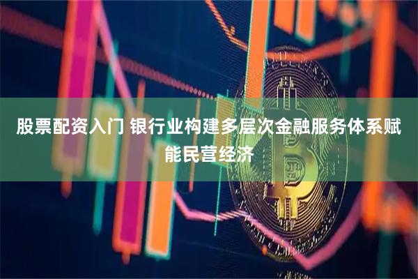 股票配资入门 银行业构建多层次金融服务体系赋能民营经济