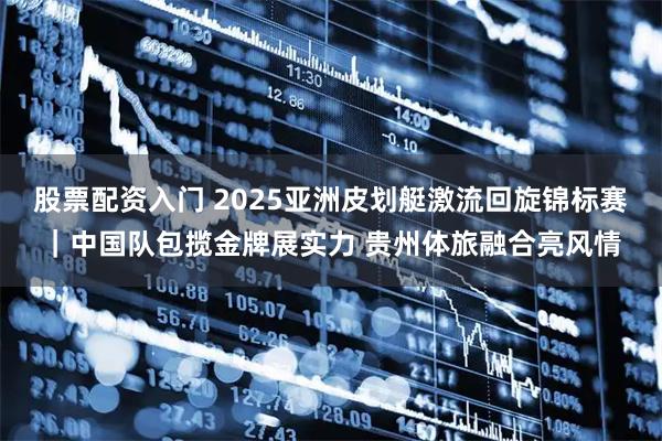 股票配资入门 2025亚洲皮划艇激流回旋锦标赛｜中国队包揽金牌展实力 贵州体旅融合亮风情