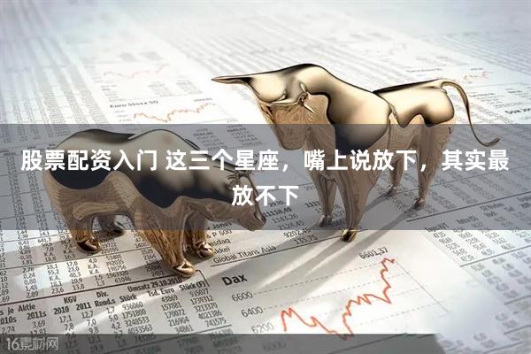 股票配资入门 这三个星座，嘴上说放下，其实最放不下