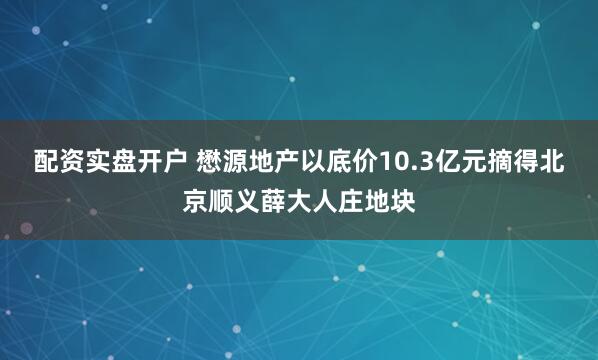 配资实盘开户 懋源地产以底价10.3亿元摘得北京顺义薛大人庄地块