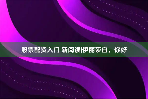 股票配资入门 新阅读|伊丽莎白，你好