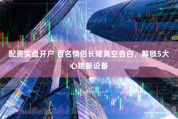 配资实盘开户 百名情侣长隆高空告白，解锁5大心跳新设备