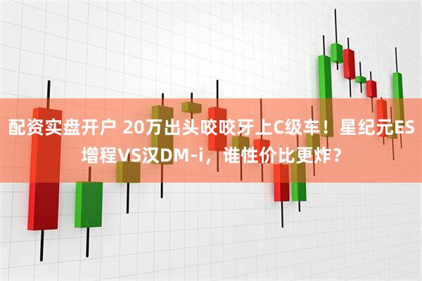 配资实盘开户 20万出头咬咬牙上C级车！星纪元ES增程VS汉DM-i，谁性价比更炸？