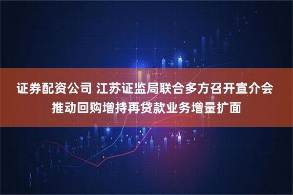 证券配资公司 江苏证监局联合多方召开宣介会 推动回购增持再贷款业务增量扩面