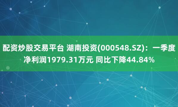配资炒股交易平台 湖南投资(000548.SZ)：一季度净利润1979.31万元 同比下降44.84%