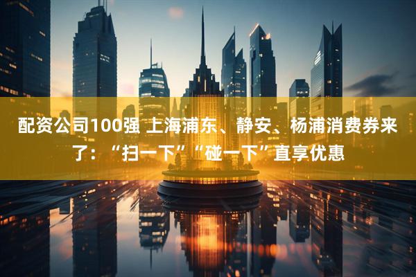 配资公司100强 上海浦东、静安、杨浦消费券来了：“扫一下”“碰一下”直享优惠
