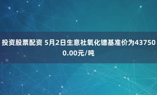 投资股票配资 5月2日生意社氧化镨基准价为437500.00元/吨
