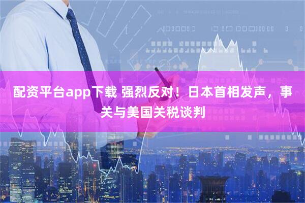 配资平台app下载 强烈反对！日本首相发声，事关与美国关税谈判