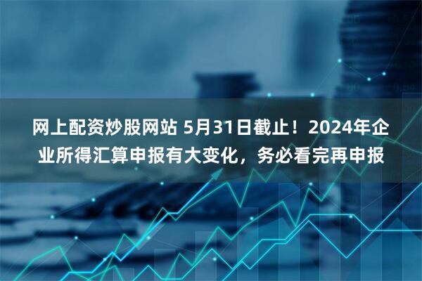 网上配资炒股网站 5月31日截止！2024年企业所得汇算申报有大变化，务必看完再申报