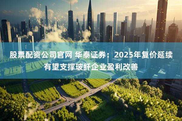 股票配资公司官网 华泰证券：2025年复价延续有望支撑玻纤企业盈利改善