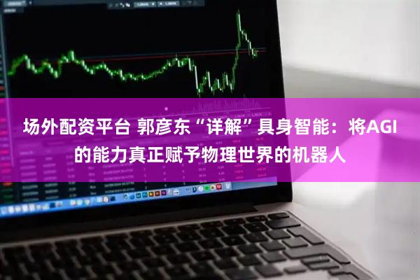 场外配资平台 郭彦东“详解”具身智能：将AGI的能力真正赋予物理世界的机器人