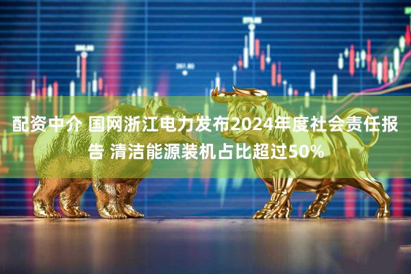 配资中介 国网浙江电力发布2024年度社会责任报告 清洁能源装机占比超过50%