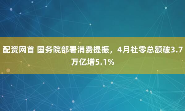 配资网首 国务院部署消费提振，4月社零总额破3.7万亿增5.1%