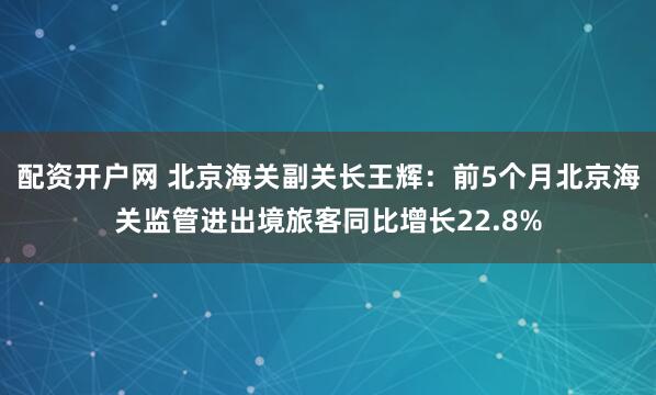 配资开户网 北京海关副关长王辉：前5个月北京海关监管进出境旅客同比增长22.8%
