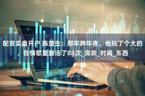 配资实盘开户 陈楚生：那年跨年夜，他玩了个大的，在情歌里复活了88次_深圳_时间_东西