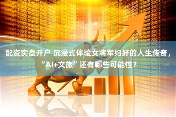 配资实盘开户 沉浸式体验女将军妇好的人生传奇，“AI+文旅”还有哪些可能性？