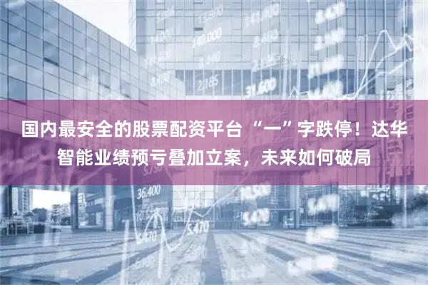 国内最安全的股票配资平台 “一”字跌停！达华智能业绩预亏叠加立案，未来如何破局