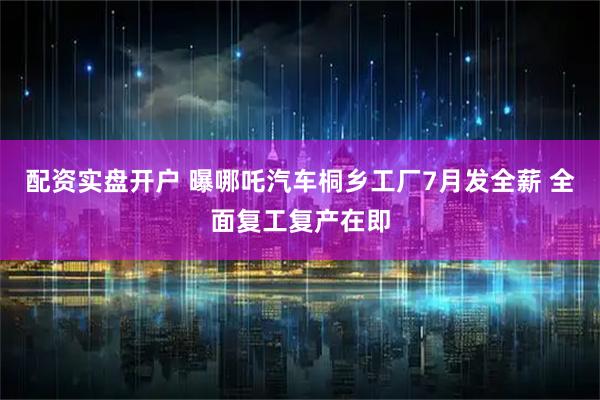配资实盘开户 曝哪吒汽车桐乡工厂7月发全薪 全面复工复产在即