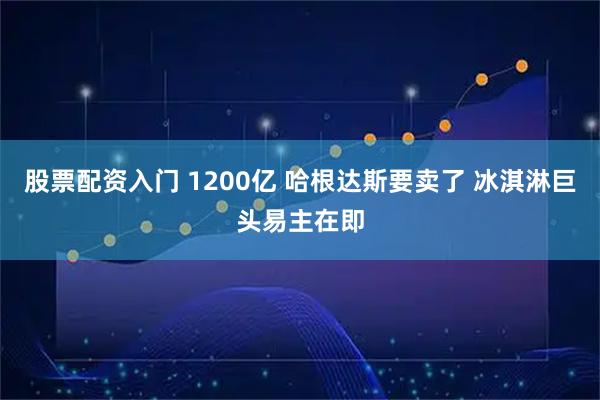 股票配资入门 1200亿 哈根达斯要卖了 冰淇淋巨头易主在即