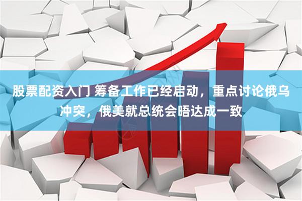 股票配资入门 筹备工作已经启动，重点讨论俄乌冲突，俄美就总统会晤达成一致