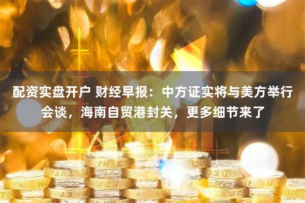 配资实盘开户 财经早报：中方证实将与美方举行会谈，海南自贸港封关，更多细节来了