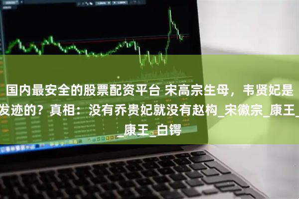 国内最安全的股票配资平台 宋高宗生母，韦贤妃是如何发迹的？真相：没有乔贵妃就没有赵构_宋徽宗_康王_白锷