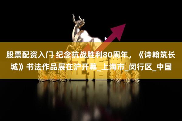 股票配资入门 纪念抗战胜利80周年，《诗翰筑长城》书法作品展在沪开幕_上海市_闵行区_中国