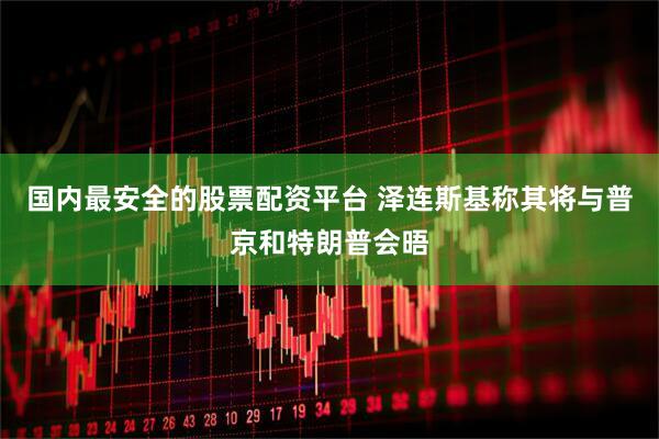 国内最安全的股票配资平台 泽连斯基称其将与普京和特朗普会晤