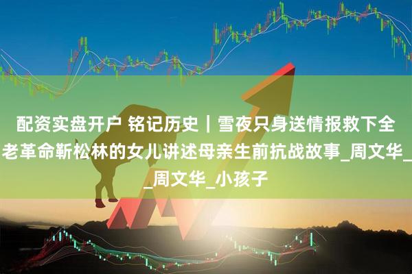 配资实盘开户 铭记历史｜雪夜只身送情报救下全村人，老革命靳松林的女儿讲述母亲生前抗战故事_周文华_小孩子