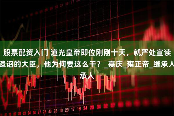 股票配资入门 道光皇帝即位刚刚十天，就严处宣读遗诏的大臣，他为何要这么干？_嘉庆_雍正帝_继承人