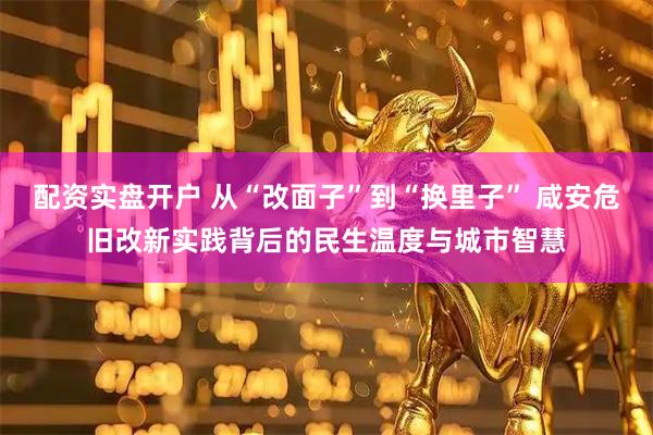 配资实盘开户 从“改面子”到“换里子” 咸安危旧改新实践背后的民生温度与城市智慧
