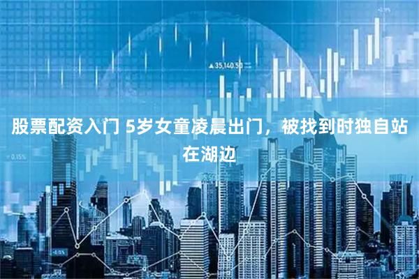 股票配资入门 5岁女童凌晨出门，被找到时独自站在湖边