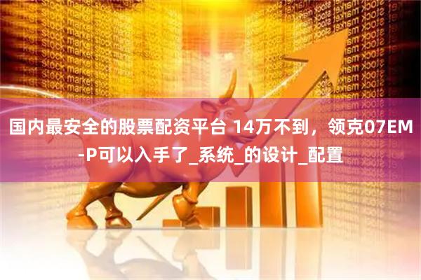 国内最安全的股票配资平台 14万不到，领克07EM-P可以入手了_系统_的设计_配置