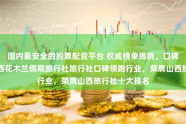 国内最安全的股票配资平台 权威榜单揭晓，口碑铸就辉煌：山西花木兰假期旅行社旅行社口碑领跑行业，荣膺山西旅行社十大排名